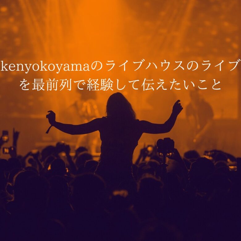 【初めて】kenyokoyamaのライブハウスのライブを最前列で経験して伝えたいこと
